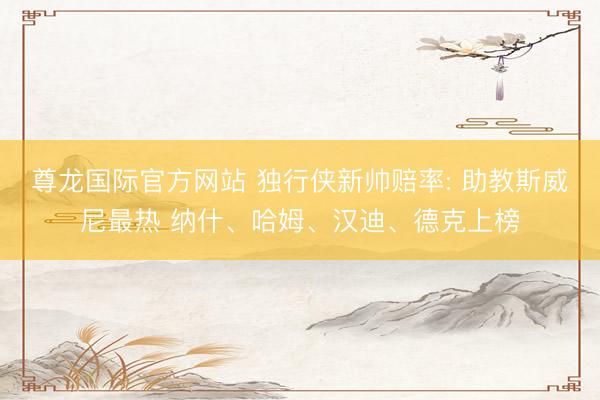 尊龙国际官方网站 独行侠新帅赔率: 助教斯威尼最热 纳什、哈姆、汉迪、德克上榜