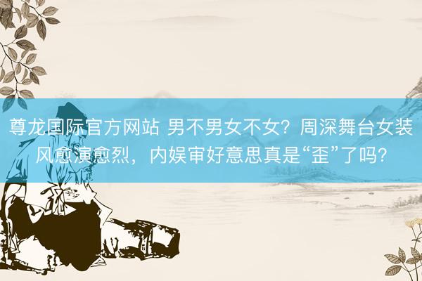 尊龙国际官方网站 男不男女不女？周深舞台女装风愈演愈烈，内娱审好意思真是“歪”了吗？