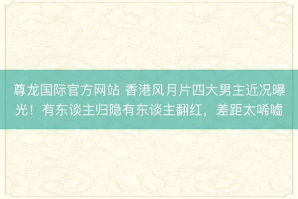 尊龙国际官方网站 香港风月片四大男主近况曝光！有东谈主归隐有东谈主翻红，差距太唏嘘