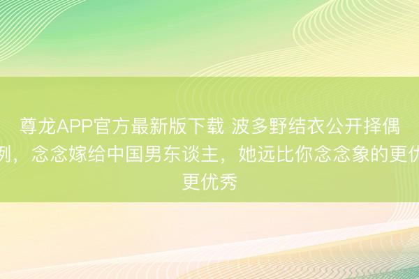 尊龙APP官方最新版下载 波多野结衣公开择偶范例，念念嫁给中国男东谈主，她远比你念念象的更优秀