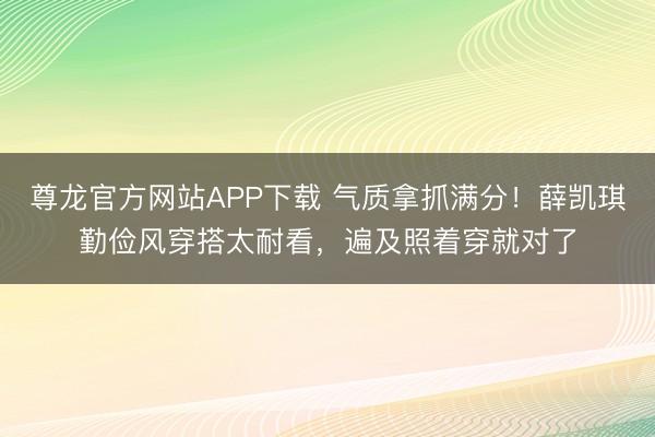 尊龙官方网站APP下载 气质拿抓满分!薛凯琪勤俭风穿搭太耐看,遍及照着穿就对了