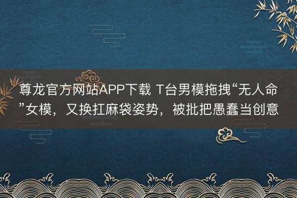 尊龙官方网站APP下载 T台男模拖拽“无人命”女模，又换扛麻袋姿势，被批把愚蠢当创意
