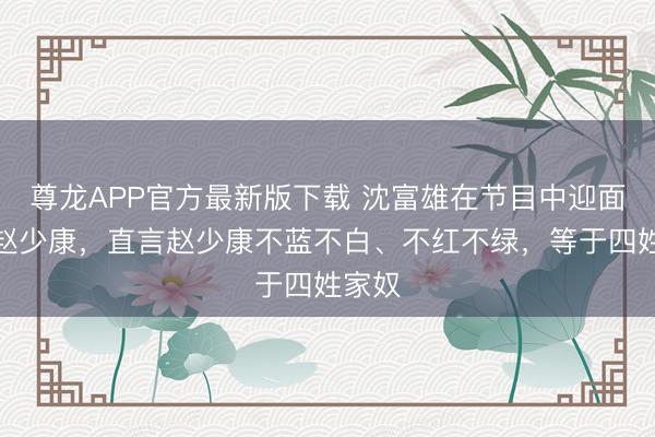 尊龙APP官方最新版下载 沈富雄在节目中迎面怒呛赵少康,直言赵少康不蓝不白、不红不绿,等于四姓家奴