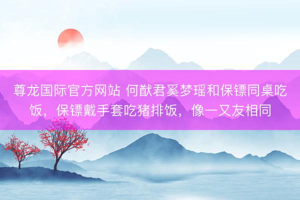 尊龙国际官方网站 何猷君奚梦瑶和保镖同桌吃饭，保镖戴手套吃猪排饭，像一又友相同