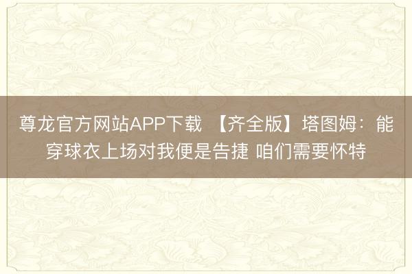 尊龙官方网站APP下载 【齐全版】塔图姆：能穿球衣上场对我便是告捷 咱们需要怀特