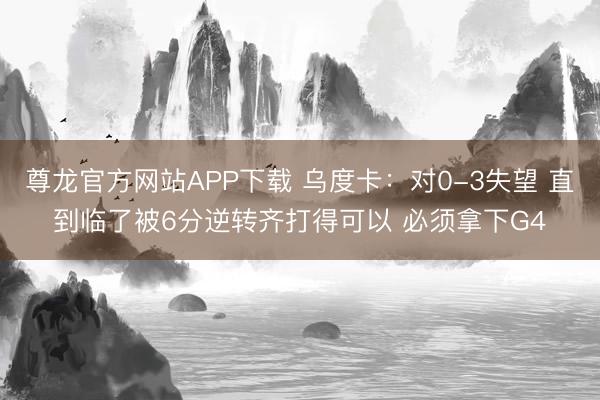 尊龙官方网站APP下载 乌度卡：对0-3失望 直到临了被6分逆转齐打得可以 必须拿下G4