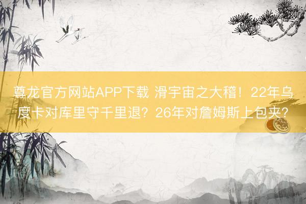尊龙官方网站APP下载 滑宇宙之大稽！22年乌度卡对库里守千里退？26年对詹姆斯上包夹？