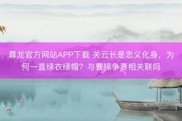 尊龙官方网站APP下载 关云长是忠义化身，为何一直绿衣绿帽？与曹操争妻相关联吗