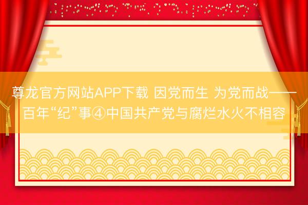 尊龙官方网站APP下载 因党而生 为党而战——百年“纪”事④中国共产党与腐烂水火不相容