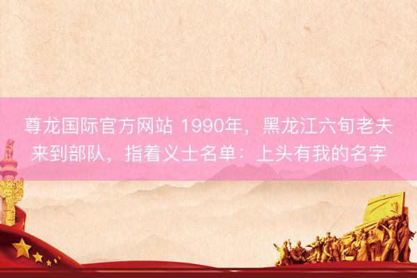 尊龙国际官方网站 1990年，黑龙江六旬老夫来到部队，指着义士名单：上头有我的名字