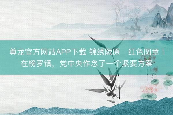 尊龙官方网站APP下载 锦绣陇原・红色图章丨在榜罗镇,党中央作念了一个紧要方案