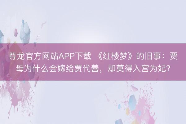 尊龙官方网站APP下载 《红楼梦》的旧事：贾母为什么会嫁给贾代善，却莫得入宫为妃？