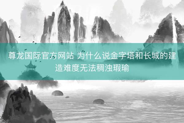 尊龙国际官方网站 为什么说金字塔和长城的建造难度无法稠浊瑕瑜