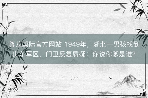 尊龙国际官方网站 1949年,湖北一男孩找到山东军区,门卫反复质疑:你说你爹是谁?