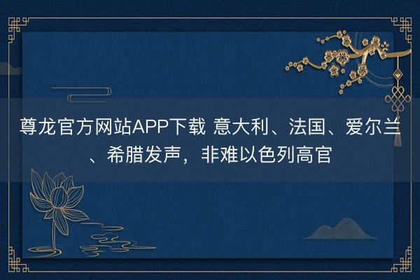 尊龙官方网站APP下载 意大利、法国、爱尔兰、希腊发声，非难以色列高官
