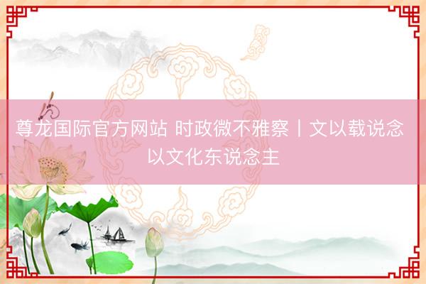 尊龙国际官方网站 时政微不雅察丨文以载说念 以文化东说念主