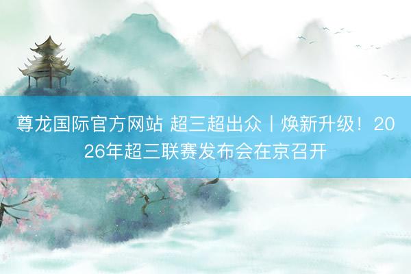 尊龙国际官方网站 超三超出众丨焕新升级!2026年超三联赛发布会在京召开
