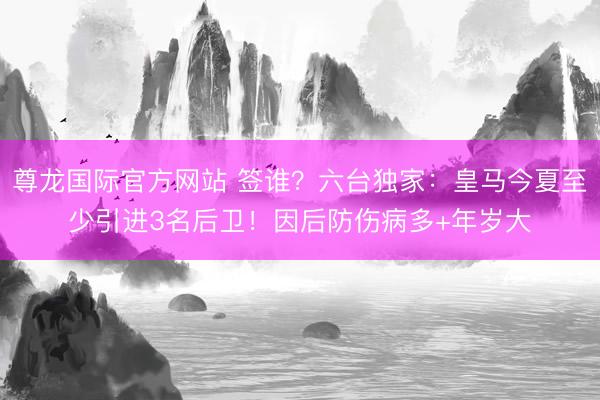 尊龙国际官方网站 签谁？六台独家：皇马今夏至少引进3名后卫！因后防伤病多+年岁大