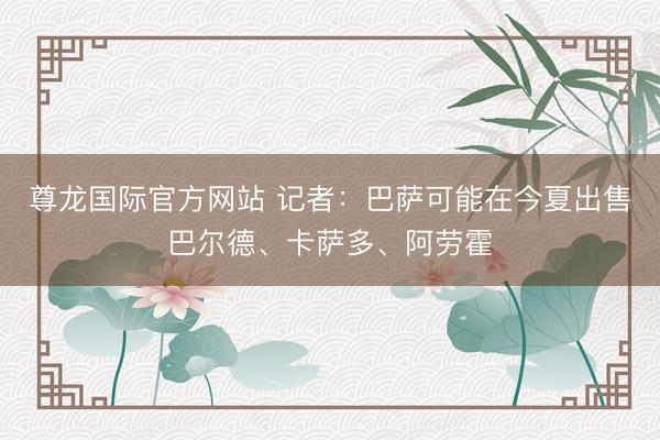 尊龙国际官方网站 记者:巴萨可能在今夏出售巴尔德、卡萨多、阿劳霍