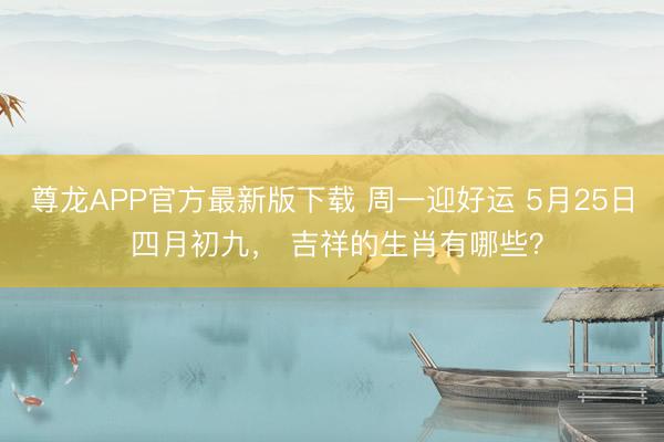 尊龙APP官方最新版下载 周一迎好运 5月25日 四月初九， 吉祥的生肖有哪些？