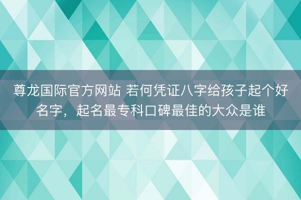 尊龙国际官方网站 若何凭证八字给孩子起个好名字，起名最专科口碑最佳的大众是谁