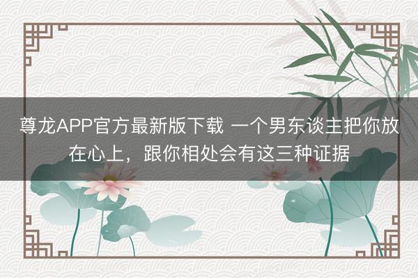 尊龙APP官方最新版下载 一个男东谈主把你放在心上，跟你相处会有这三种证据