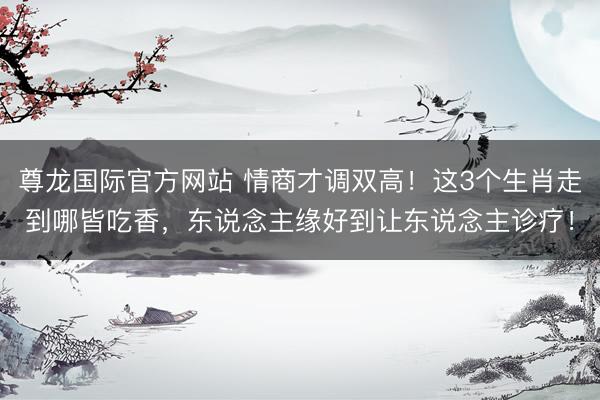 尊龙国际官方网站 情商才调双高！这3个生肖走到哪皆吃香，东说念主缘好到让东说念主诊疗！
