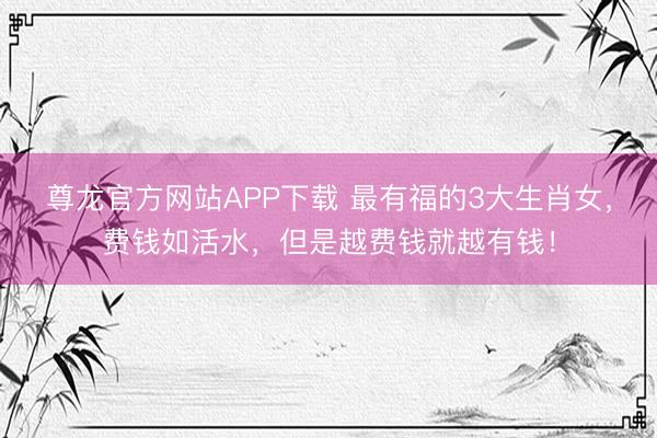 尊龙官方网站APP下载 最有福的3大生肖女，费钱如活水，但是越费钱就越有钱！