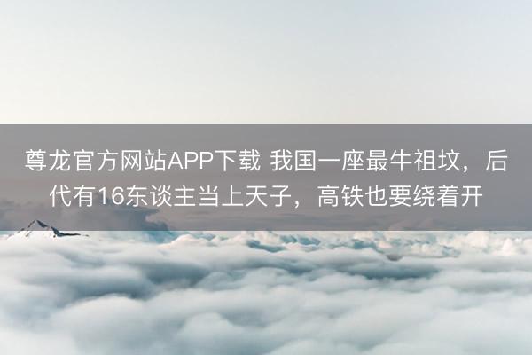 尊龙官方网站APP下载 我国一座最牛祖坟，后代有16东谈主当上天子，高铁也要绕着开