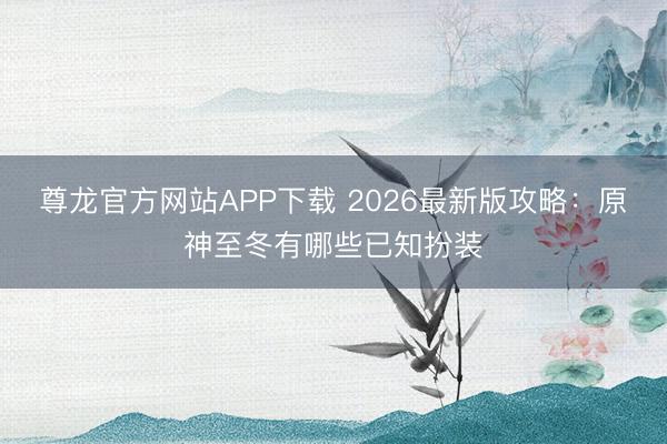尊龙官方网站APP下载 2026最新版攻略：原神至冬有哪些已知扮装