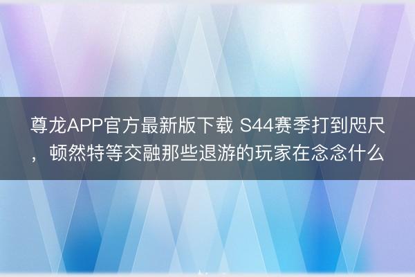 尊龙APP官方最新版下载 S44赛季打到咫尺，顿然特等交融那些退游的玩家在念念什么