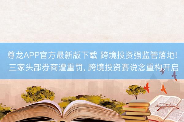 尊龙APP官方最新版下载 跨境投资强监管落地! 三家头部券商遭重罚， 跨境投资赛说念重构开启