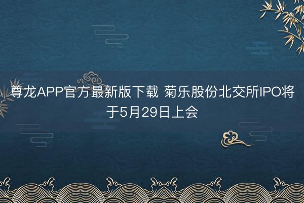 尊龙APP官方最新版下载 菊乐股份北交所IPO将于5月29日上会