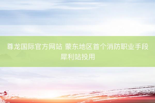 尊龙国际官方网站 蒙东地区首个消防职业手段犀利站投用