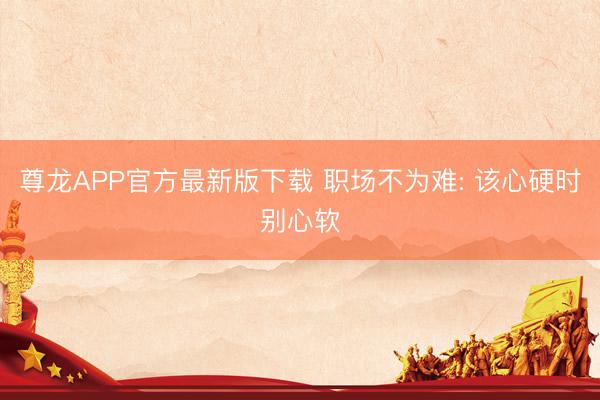尊龙APP官方最新版下载 职场不为难: 该心硬时别心软