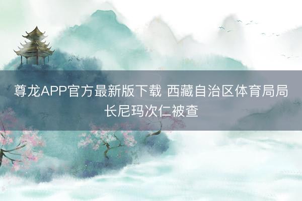 尊龙APP官方最新版下载 西藏自治区体育局局长尼玛次仁被查