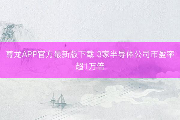 尊龙APP官方最新版下载 3家半导体公司市盈率超1万倍