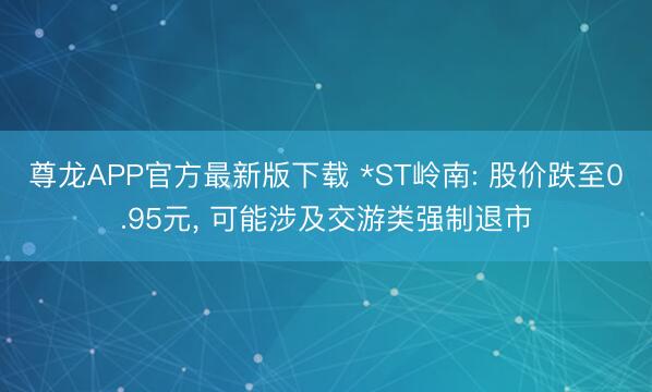 尊龙APP官方最新版下载 *ST岭南: 股价跌至0.95元, 可能涉及交游类强制退市