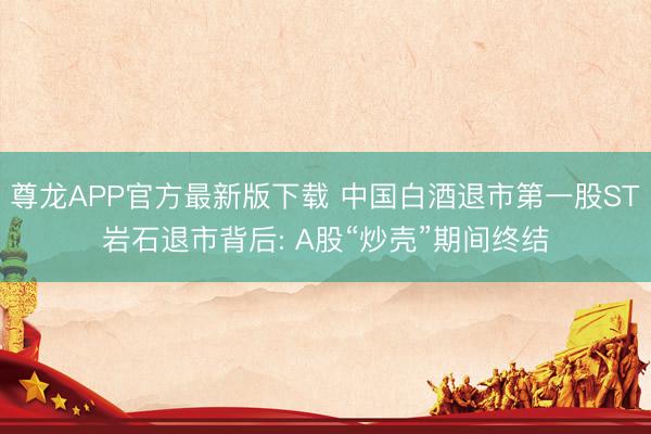 尊龙APP官方最新版下载 中国白酒退市第一股ST岩石退市背后: A股“炒壳”期间终结