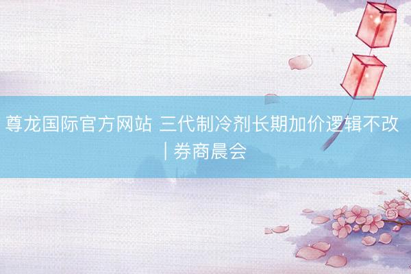 尊龙国际官方网站 三代制冷剂长期加价逻辑不改 | 券商晨会