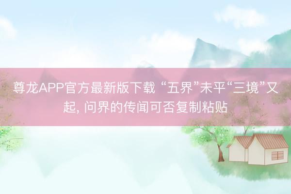 尊龙APP官方最新版下载 “五界”未平“三境”又起, 问界的传闻可否复制粘贴