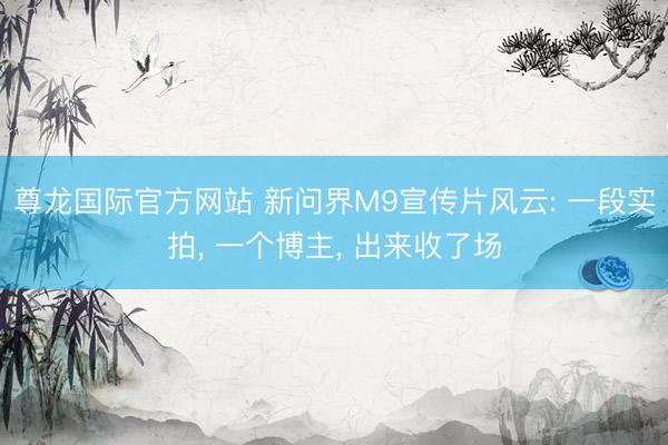 尊龙国际官方网站 新问界M9宣传片风云: 一段实拍， 一个博主， 出来收了场