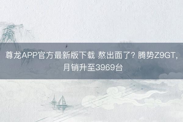 尊龙APP官方最新版下载 熬出面了? 腾势Z9GT， 月销升至3969台