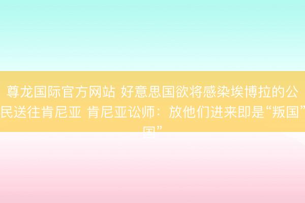 尊龙国际官方网站 好意思国欲将感染埃博拉的公民送往肯尼亚 肯尼亚讼师：放他们进来即是“叛国”