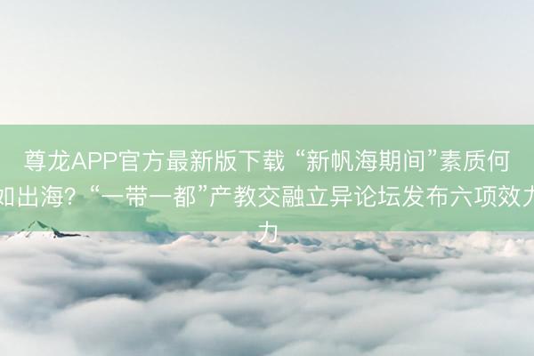 尊龙APP官方最新版下载 “新帆海期间”素质何如出海？“一带一都”产教交融立异论坛发布六项效力