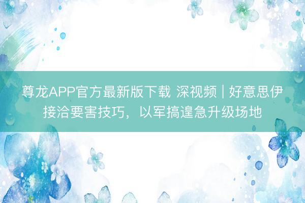 尊龙APP官方最新版下载 深视频 | 好意思伊接洽要害技巧，以军搞遑急升级场地