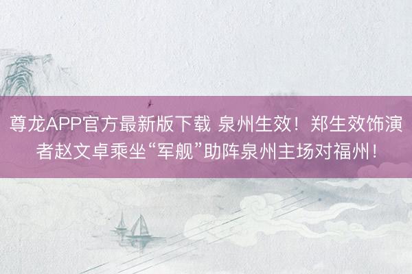 尊龙APP官方最新版下载 泉州生效！郑生效饰演者赵文卓乘坐“军舰”助阵泉州主场对福州！