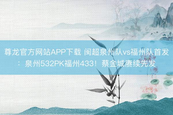 尊龙官方网站APP下载 闽超泉州队vs福州队首发：泉州532PK福州433！蔡金城赓续先发