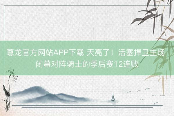 尊龙官方网站APP下载 天亮了！活塞捍卫主场 闭幕对阵骑士的季后赛12连败