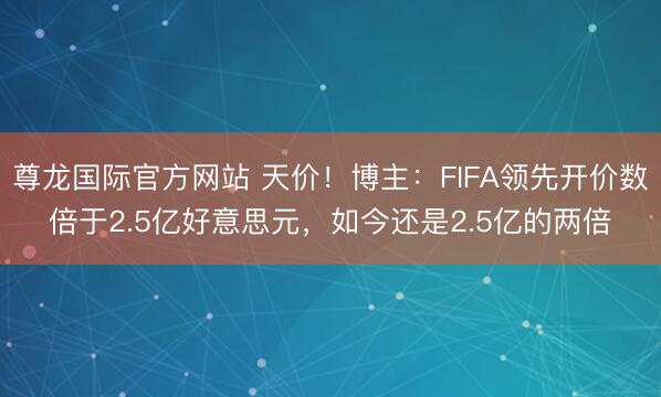 尊龙国际官方网站 天价!博主:FIFA领先开价数倍于2.5亿好意思元,如今还是2.5亿的两倍
